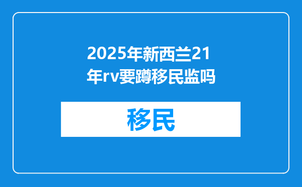 2025年新西兰21年rv要蹲移民监吗