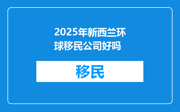 2025年新西兰环球移民公司好吗