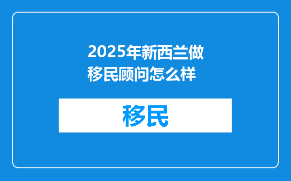 2025年新西兰做移民顾问怎么样