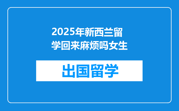 2025年新西兰留学回来麻烦吗女生
