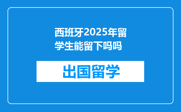 西班牙2025年留学生能留下吗吗
