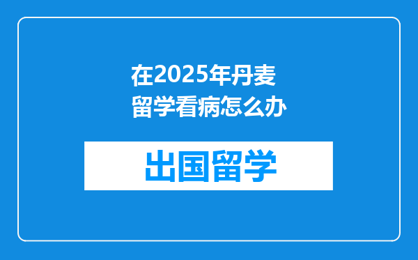 在2025年丹麦留学看病怎么办
