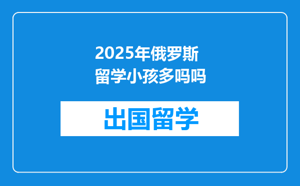 2025年俄罗斯留学小孩多吗吗