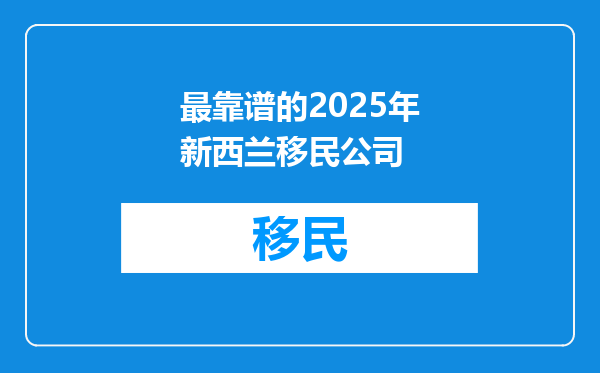 最靠谱的2025年新西兰移民公司