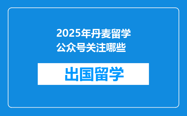 2025年丹麦留学公众号关注哪些