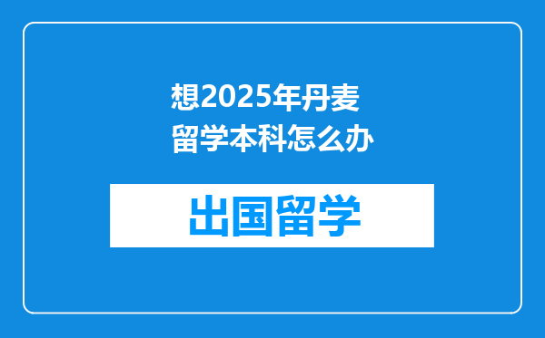 想2025年丹麦留学本科怎么办
