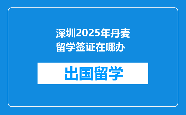 深圳2025年丹麦留学签证在哪办