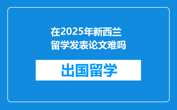 在2025年新西兰留学发表论文难吗