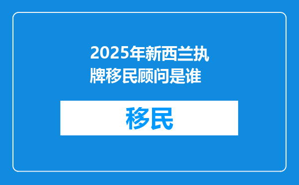 2025年新西兰执牌移民顾问是谁