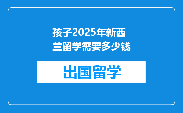 孩子2025年新西兰留学需要多少钱