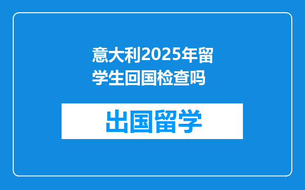 意大利2025年留学生回国检查吗