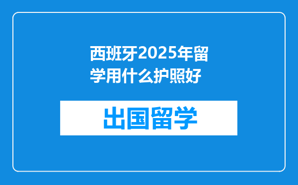 西班牙2025年留学用什么护照好