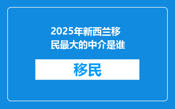 2025年新西兰移民最大的中介是谁