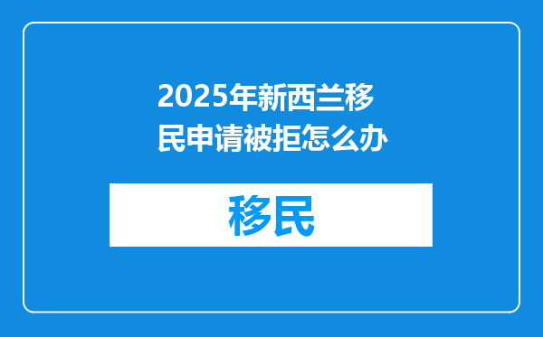 2025年新西兰移民申请被拒怎么办
