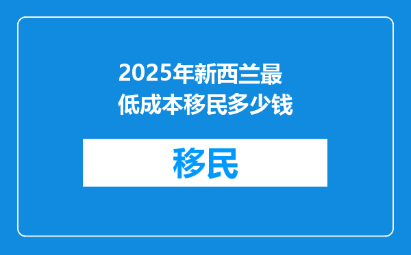 2025年新西兰最低成本移民多少钱
