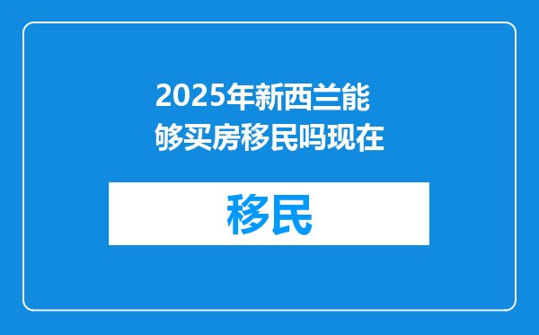 2025年新西兰能够买房移民吗现在
