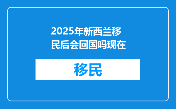 2025年新西兰移民后会回国吗现在