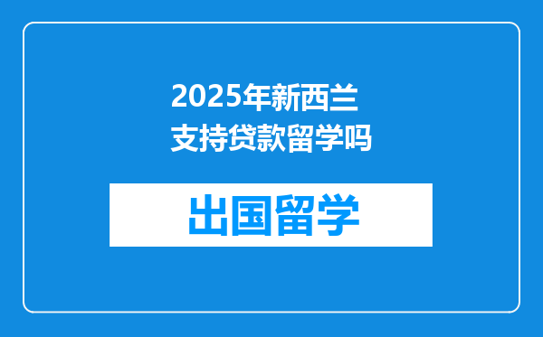 2025年新西兰支持贷款留学吗