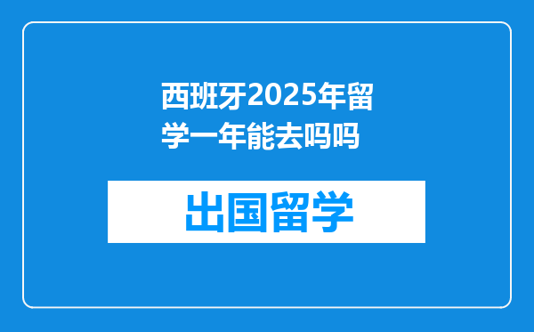 西班牙2025年留学一年能去吗吗