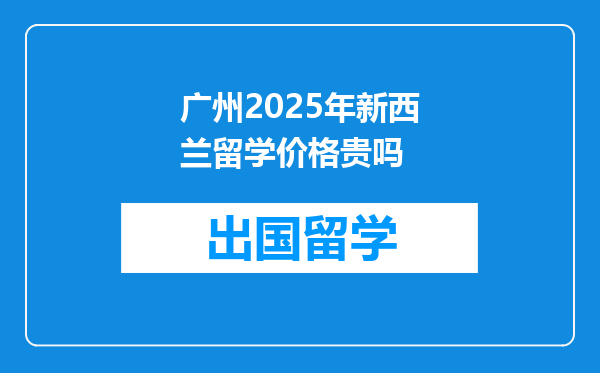 广州2025年新西兰留学价格贵吗
