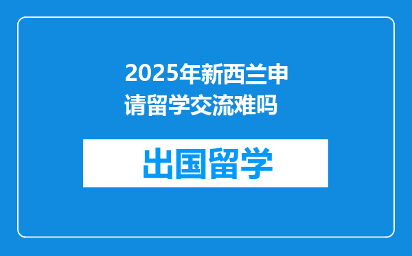 2025年新西兰申请留学交流难吗