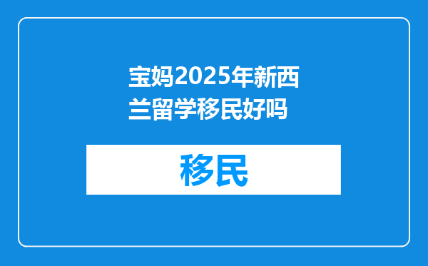 宝妈2025年新西兰留学移民好吗