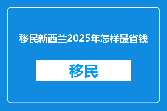 移民新西兰2025年怎样最省钱