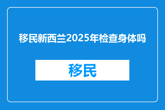 移民新西兰2025年检查身体吗