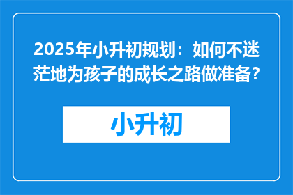 2025年小升初规划：如何不迷茫地为孩子的成长之路做准备？