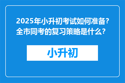 2025年小升初考试如何准备？全市同考的复习策略是什么？