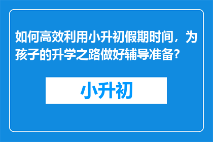 如何高效利用小升初假期时间，为孩子的升学之路做好辅导准备？
