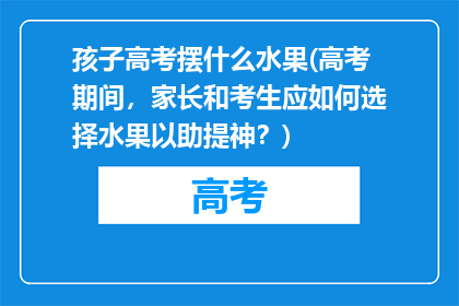 孩子高考摆什么水果(高考期间，家长和考生应如何选择水果以助提神？)