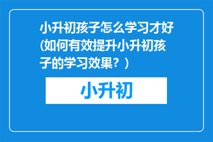 小升初孩子怎么学习才好(如何有效提升小升初孩子的学习效果？)