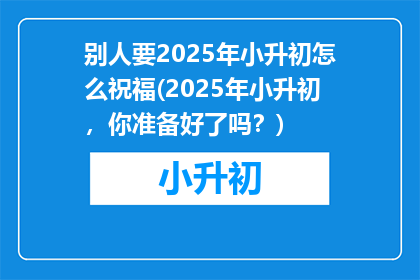 别人要2025年小升初怎么祝福(2025年小升初，你准备好了吗？)