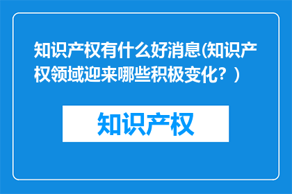知识产权有什么好消息(知识产权领域迎来哪些积极变化？)