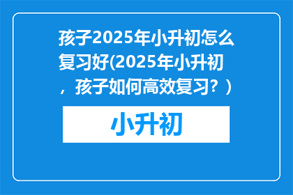 孩子2025年小升初怎么复习好(2025年小升初，孩子如何高效复习？)