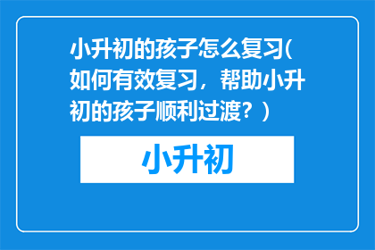 小升初的孩子怎么复习(如何有效复习，帮助小升初的孩子顺利过渡？)
