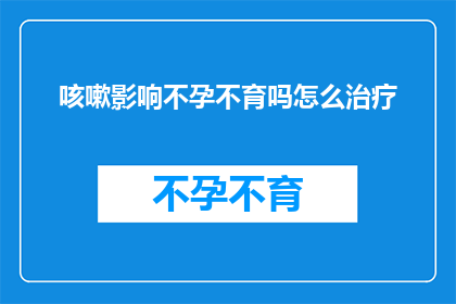 咳嗽影响不孕不育吗怎么治疗(咳嗽是否会影响不孕不育？如何治疗？)