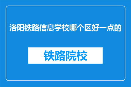 洛阳铁路信息学校哪个区好一点的(洛阳铁路信息学校哪个区域环境更好？)