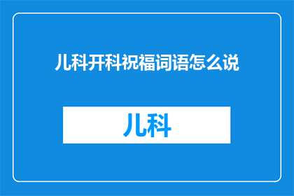 儿科开科祝福词语怎么说(如何用祝福语为儿科开科增添喜庆氛围？)