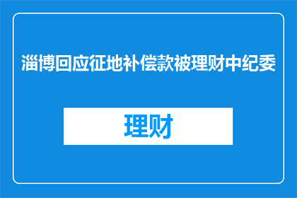 淄博回应征地补偿款被理财中纪委(淄博征地补偿款遭中纪委理财，事件引发疑问)