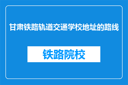 甘肃铁路轨道交通学校地址的路线(甘肃铁路轨道交通学校地址如何到达？)