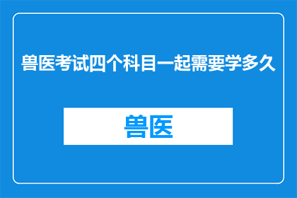 兽医考试四个科目一起需要学多久(兽医考试四个科目需要多长时间准备？)