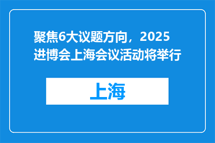 聚焦6大议题方向，2025进博会上海会议活动将举行