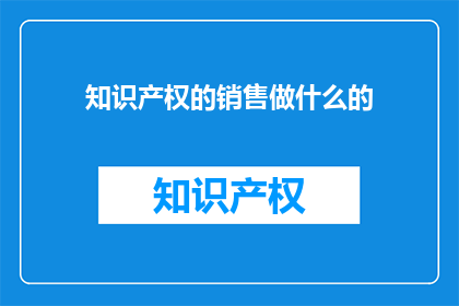 知识产权的销售做什么的(知识产权销售具体职责是什么？)