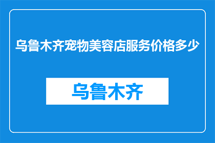 乌鲁木齐宠物美容店服务价格多少(乌鲁木齐宠物美容店的服务价格是多少？)