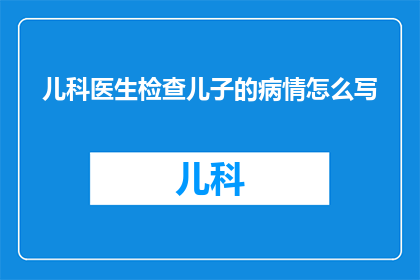 儿科医生检查儿子的病情怎么写(如何撰写儿科医生对儿子病情的详细检查报告？)