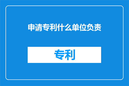 申请专利什么单位负责(谁负责申请专利？)