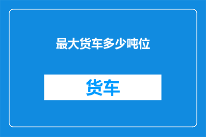 最大货车多少吨位(您是否好奇，最大货车的承载能力究竟能达到多少吨位？)