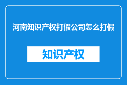河南知识产权打假公司怎么打假(河南知识产权打假公司如何有效打击假冒伪劣产品？)